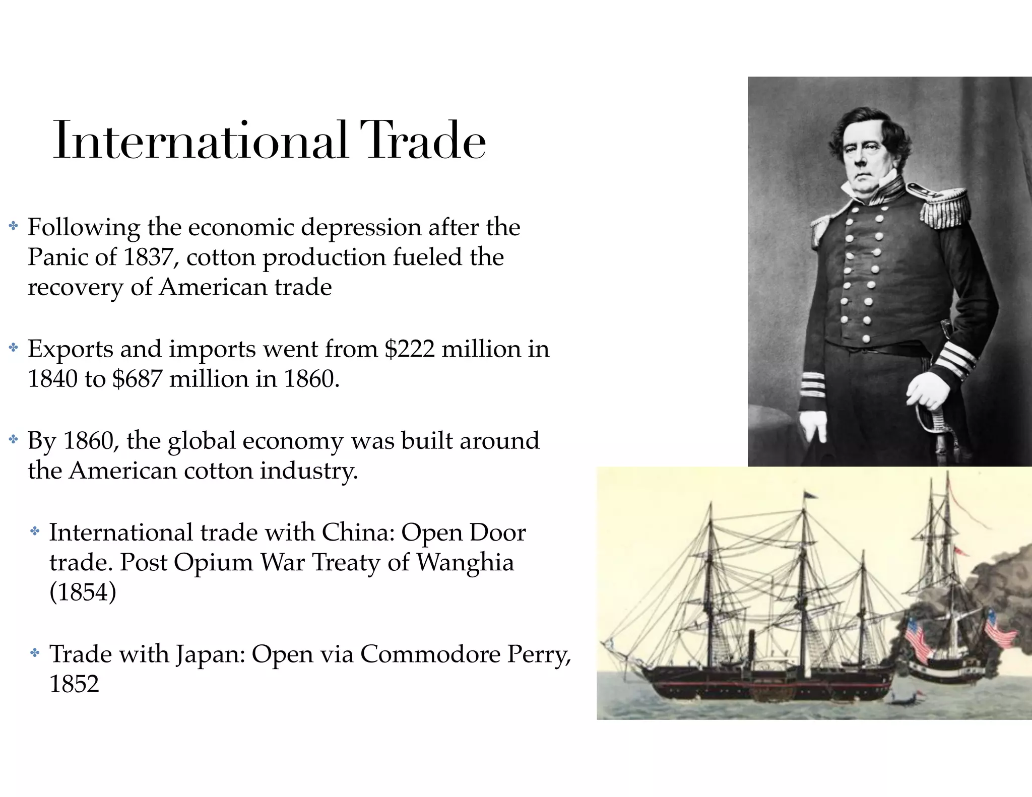 InternationalTrade
✤ Following the economic depression after the
Panic of 1837, cotton production fueled the
recovery of American trade
✤ Exports and imports went from $222 million in
1840 to $687 million in 1860.
✤ By 1860, the global economy was built around
the American cotton industry.
✤ International trade with China: Open Door
trade. Post Opium War Treaty of Wanghia
(1854)
✤ Trade with Japan: Open via Commodore Perry,
1852
 