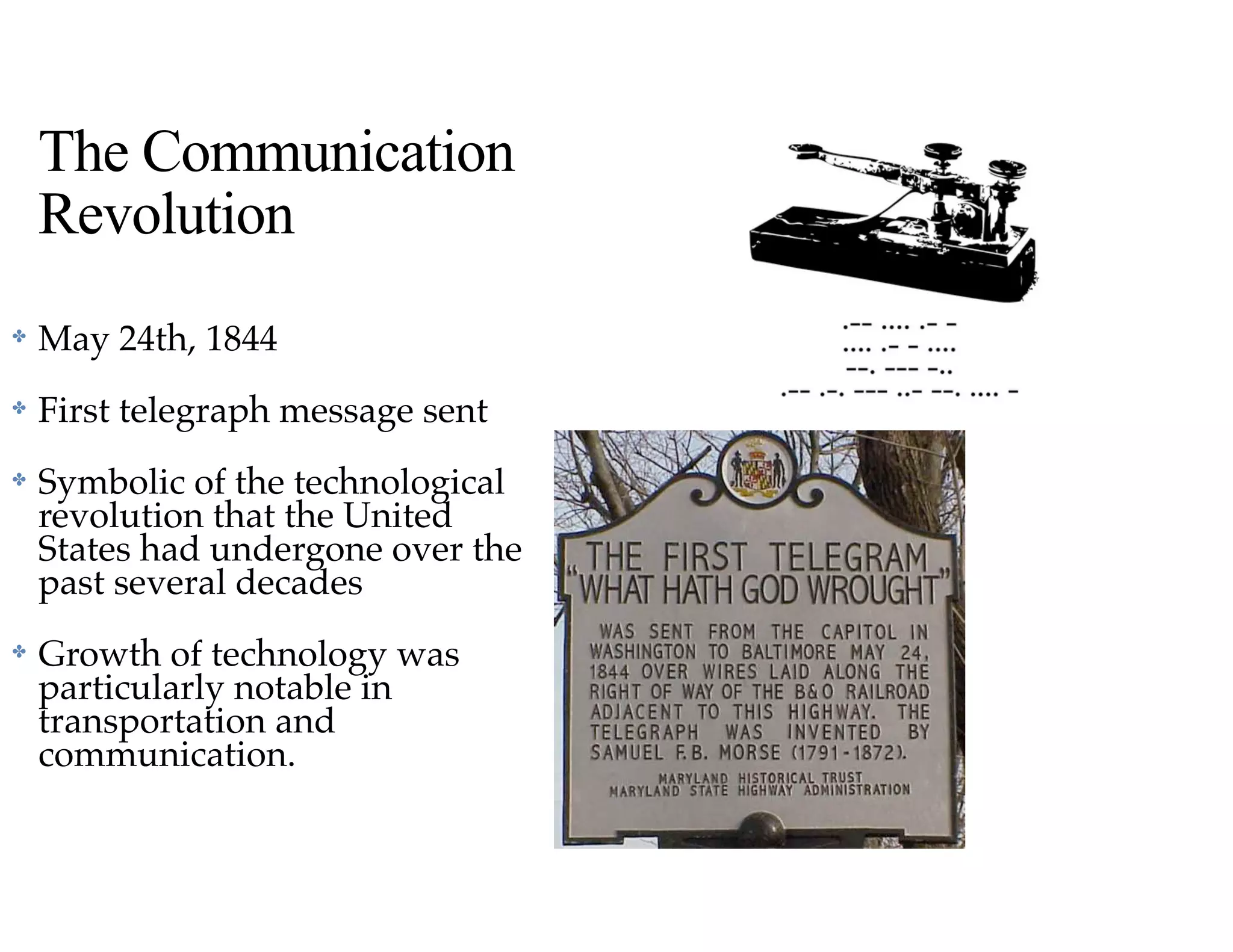 The Communication
Revolution
✤ May 24th, 1844
✤ First telegraph message sent
✤ Symbolic of the technological
revolution that the United
States had undergone over the
past several decades
✤ Growth of technology was
particularly notable in
transportation and
communication.
 
