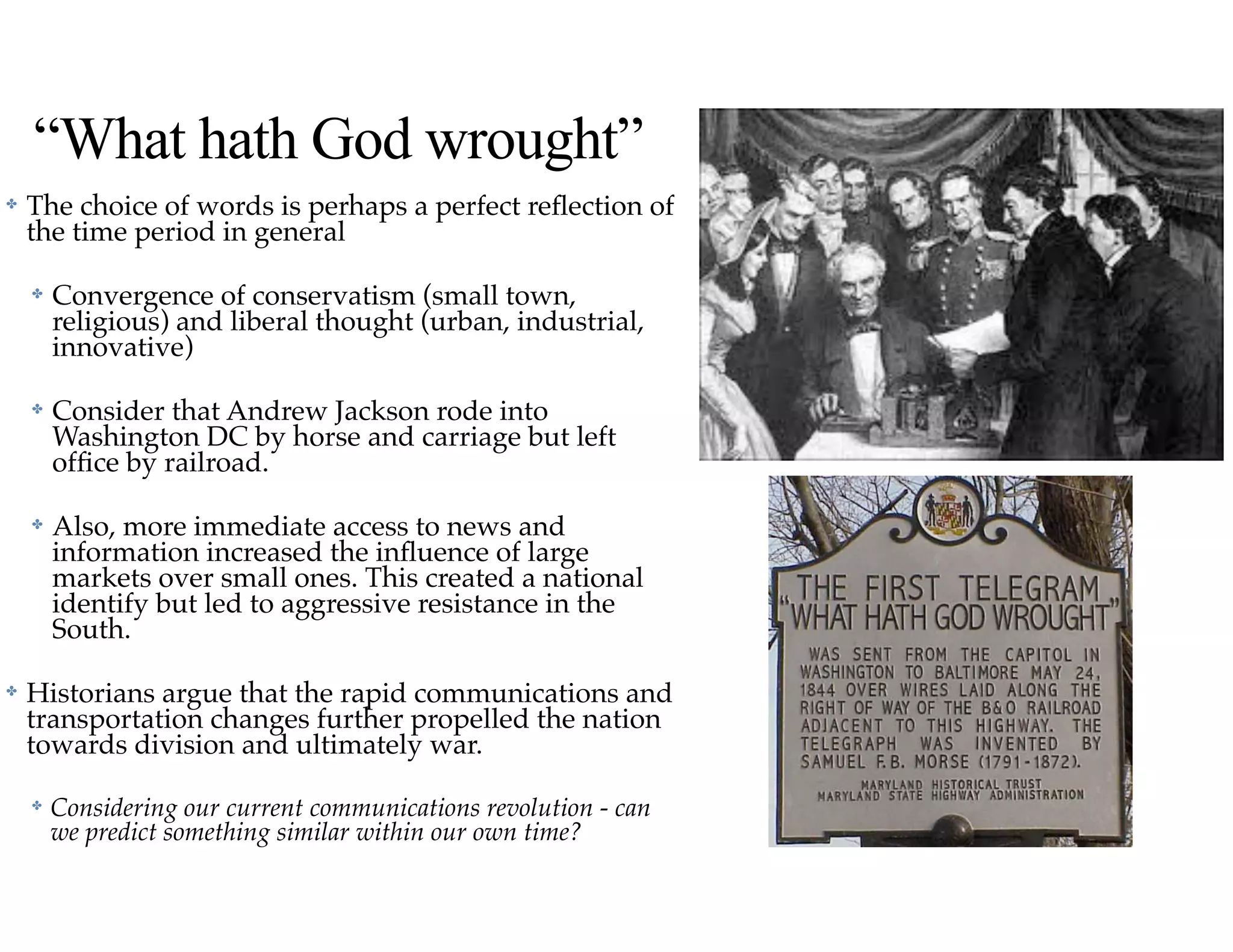 “What hath God wrought”
✤ The choice of words is perhaps a perfect reﬂection of
the time period in general
✤ Convergence of conservatism (small town,
religious) and liberal thought (urban, industrial,
innovative)
✤ Consider that Andrew Jackson rode into
Washington DC by horse and carriage but left
ofﬁce by railroad.
✤ Also, more immediate access to news and
information increased the inﬂuence of large
markets over small ones. This created a national
identify but led to aggressive resistance in the
South.
✤ Historians argue that the rapid communications and
transportation changes further propelled the nation
towards division and ultimately war.
✤ Considering our current communications revolution - can
we predict something similar within our own time?
 