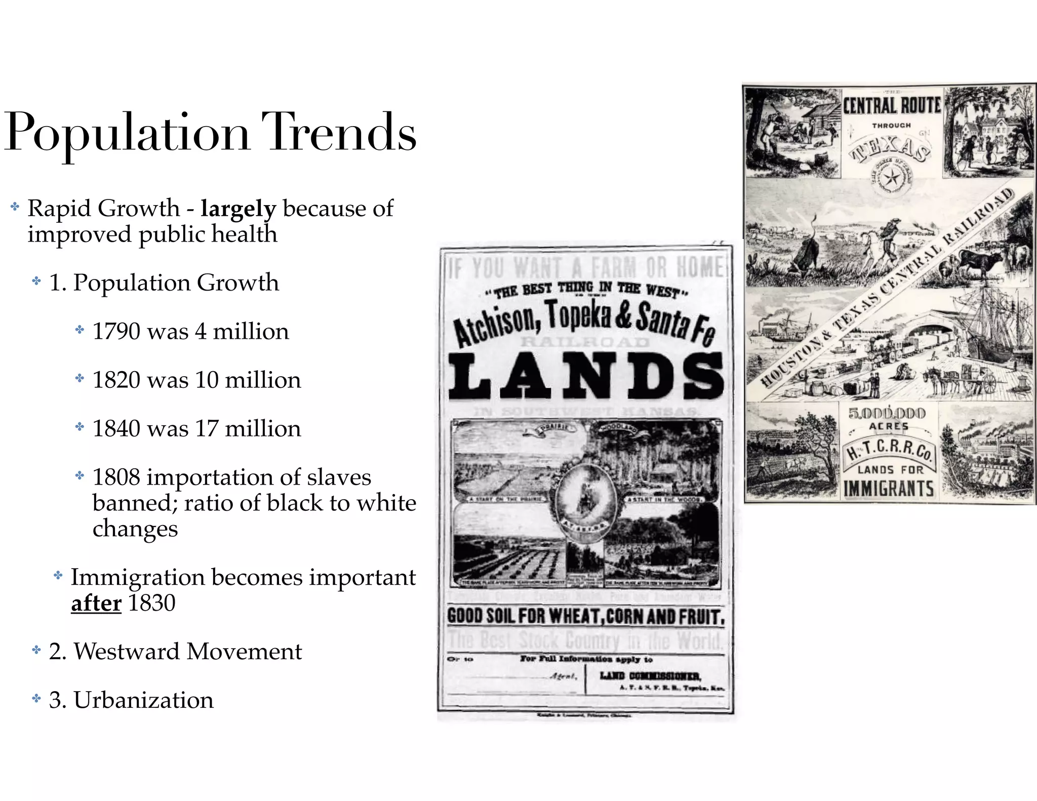 PopulationTrends
✤ Rapid Growth - largely because of
improved public health
✤ 1. Population Growth
✤ 1790 was 4 million
✤ 1820 was 10 million
✤ 1840 was 17 million
✤ 1808 importation of slaves
banned; ratio of black to white
changes
✤ Immigration becomes important
after 1830
✤ 2. Westward Movement
✤ 3. Urbanization
 