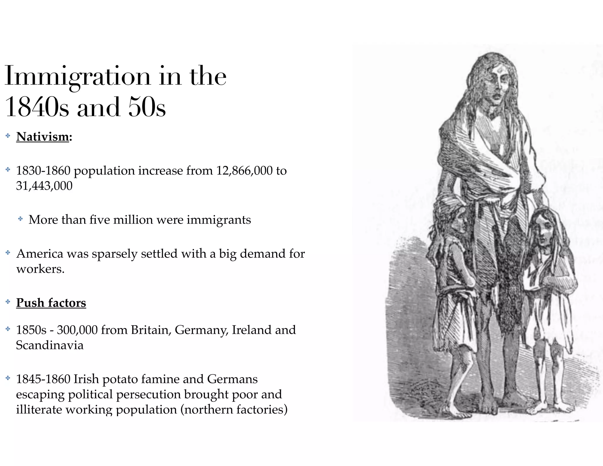 Immigration in the
1840s and 50s
✤ Nativism:
✤ 1830-1860 population increase from 12,866,000 to
31,443,000
✤ More than ﬁve million were immigrants
✤ America was sparsely settled with a big demand for
workers.
✤ Push factors
✤ 1850s - 300,000 from Britain, Germany, Ireland and
Scandinavia
✤ 1845-1860 Irish potato famine and Germans
escaping political persecution brought poor and
illiterate working population (northern factories)
 