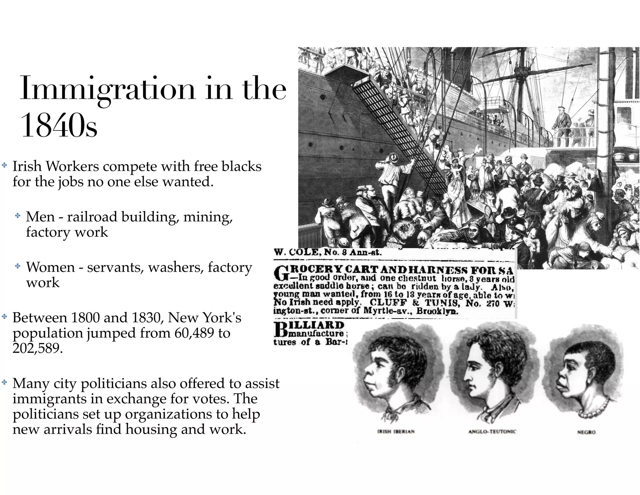 ✤ Irish Workers compete with free blacks
for the jobs no one else wanted.
✤ Men - railroad building, mining,
factory work
✤ Women - servants, washers, factory
work
✤ Between 1800 and 1830, New York's
population jumped from 60,489 to
202,589.
✤ Many city politicians also offered to assist
immigrants in exchange for votes. The
politicians set up organizations to help
new arrivals ﬁnd housing and work.
Immigration in the
1840s
 