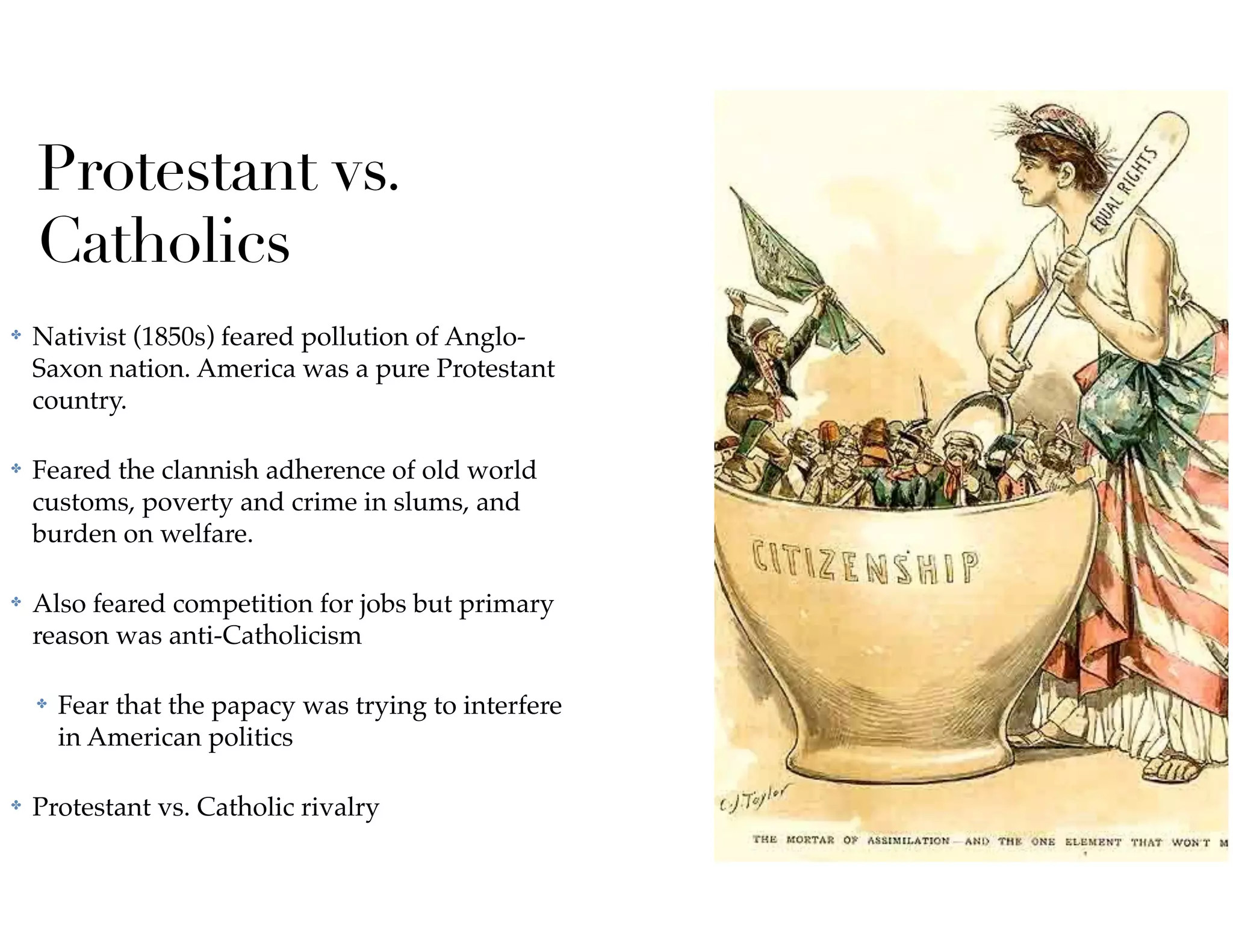 Protestant vs.
Catholics
✤ Nativist (1850s) feared pollution of Anglo-
Saxon nation. America was a pure Protestant
country.
✤ Feared the clannish adherence of old world
customs, poverty and crime in slums, and
burden on welfare.
✤ Also feared competition for jobs but primary
reason was anti-Catholicism
✤ Fear that the papacy was trying to interfere
in American politics
✤ Protestant vs. Catholic rivalry
 