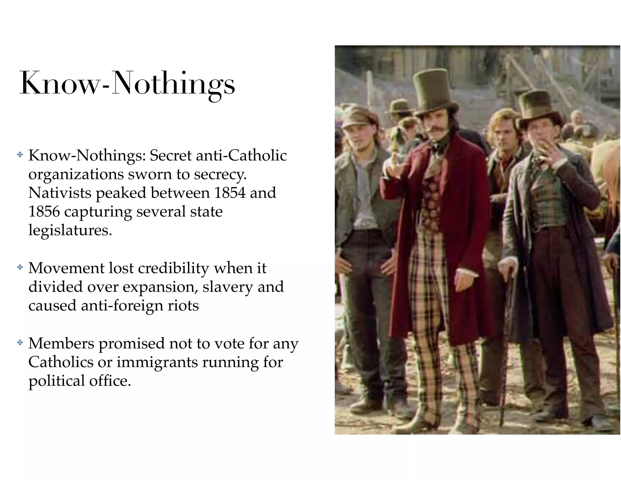 Know-Nothings
✤ Know-Nothings: Secret anti-Catholic
organizations sworn to secrecy.
Nativists peaked between 1854 and
1856 capturing several state
legislatures.
✤ Movement lost credibility when it
divided over expansion, slavery and
caused anti-foreign riots
✤ Members promised not to vote for any
Catholics or immigrants running for
political ofﬁce.
 