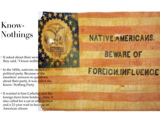 Know-
Nothings
✤ If asked about their secret group,
they said, "I know nothing about it."
✤ In the 1850s, nativists started a
political party. Because of the
members' answers to questions
about their party, it was called the
Know- Nothing Party.
✤ It wanted to ban Catholics and the
foreign-born from holding ofﬁce. It
also called for a cut in immigration
and a 21-year wait to become an
American citizen.
 