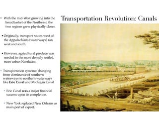 Transportation Revolution: Canals• With the mid-West growing into the
breadbasket of the Northeast, the
two regions grew physically closer.  
•Originally, transport routes west of
the Appalachians (waterways) ran
west and south.  
•However, agricultural produce was
needed in the more densely settled,
more urban Northeast.
✤ Transportation systems: changing
from dominance of southern
waterways to northern waterways
like Erie Canal and Michigan Canal
✤ Erie Canal was a major ﬁnancial
success upon its completion.
✤ New York replaced New Orleans as
main port of export.
 