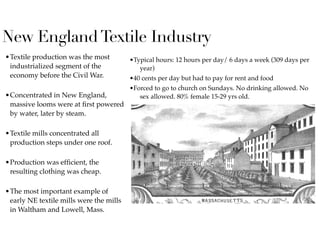 New EnglandTextile Industry
•Textile production was the most
industrialized segment of the
economy before the Civil War.  
•Concentrated in New England,
massive looms were at ﬁrst powered
by water, later by steam.  
•Textile mills concentrated all
production steps under one roof.  
•Production was efﬁcient, the
resulting clothing was cheap.  
•The most important example of
early NE textile mills were the mills
in Waltham and Lowell, Mass.  
•Typical hours: 12 hours per day/ 6 days a week (309 days per
year)
•40 cents per day but had to pay for rent and food
•Forced to go to church on Sundays. No drinking allowed. No
sex allowed. 80% female 15-29 yrs old.
 