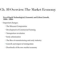 Ch. 10 Overview:The Market Economy
Era of Rapid Technological, Economic and Urban Growth,
1800s - 1860s
✤ Important changes:
✤ The Missouri Compromise
✤ Development of Commercial Farming
✤ Transportion revolution
✤ Early urbanization
✤ The Rise of manufacturing and early industry
✤ Growth and impact of immigration
✤ Drawbacks of the new market economy
 