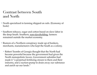 Contrast between South
and North
✤ North specialized in farming shipped on rails. (Economy of
Scale)
✤ Southern tobacco, sugar and cotton based on slave labor in
the deep South. Southern, non-slaveholding, farmers
remained outside the market economy.
✤ Rumors of a Northern conspiracy made up of bankers,
merchants, manufacturers who kept the South as a colony.
✤ Robert Toombs of Georgia thought that the North had
become powerful because the government had given the
North monopolistic favors. Government subsidies had
made it “a perpetual fertilizing stream to them and their
industry, and a suction-pump to drain away our substance
and parch up our lands.”
 