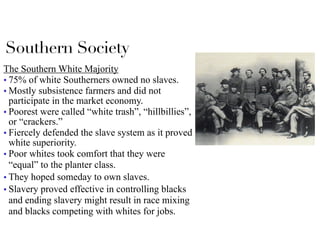 Southern Society
The Southern White Majority
■ 75% of white Southerners owned no slaves.
■ Mostly subsistence farmers and did not
participate in the market economy.
■ Poorest were called “white trash”, “hillbillies”,
or “crackers.”
■ Fiercely defended the slave system as it proved
white superiority.
■ Poor whites took comfort that they were
“equal” to the planter class.
■ They hoped someday to own slaves.
■ Slavery proved effective in controlling blacks
and ending slavery might result in race mixing
and blacks competing with whites for jobs.
 