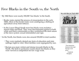 Free Blacks in the South vs. the North
✤ By 1860 there were nearly 250,000 ‘free blacks’ in the South.
✤ Border states started the process of emancipation in the early
1800s. Most of the border states were undergoing a shifting of
agriculture away from tobacco.
✤ In the Lower (Deep) South most free blacks were mulattos -
mixed white and black. They were discriminated against in both
white and black communities as they symbolized the dark nature
of the slave system: sexual intimidation and rape.
✤ In the North, free blacks were also around 250,000 in total number.
✤ They were routinely denied any form of education and state
suffrage (right to vote). Most facilities were segregated by race.
✤ Racism was more violent and intense towards blacks in the
North. The Irish in particular would attack free blacks as they
were viewed as competition for low wage work.
“The distinction
between slave and
the free is not
great.”
Frederick
Douglass
 