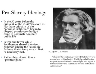 Pro-Slavery Ideology
✤ In the 30 years before the
outbreak of the Civil War, even as
Northern criticism of the
“peculiar institution” began to
deepen, pro-slavery thought
came to dominate Southern
public life
✤ Fewer and fewer white
Southerners shared the view,
common among the Founding
Fathers, that slavery was, at best,
“a necessary evil.
✤ Rather they viewed it as a
“positive good.“
1837: John C. Calhoun:
“Many in the South once believed that slavery was
a moral and political evil… That folly and delusion
are gone; we see it now in its true light, and regard it
as the most safe and stable basis for free institutions
in the world.”
 