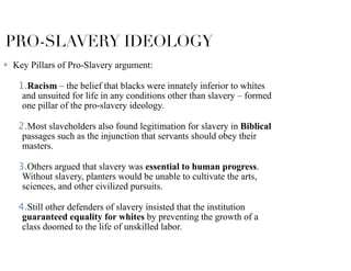 PRO-SLAVERY IDEOLOGY
✤ Key Pillars of Pro-Slavery argument:
1.Racism – the belief that blacks were innately inferior to whites
and unsuited for life in any conditions other than slavery – formed
one pillar of the pro-slavery ideology.
2.Most slaveholders also found legitimation for slavery in Biblical
passages such as the injunction that servants should obey their
masters.
3.Others argued that slavery was essential to human progress.
Without slavery, planters would be unable to cultivate the arts,
sciences, and other civilized pursuits.
4.Still other defenders of slavery insisted that the institution
guaranteed equality for whites by preventing the growth of a
class doomed to the life of unskilled labor.
 