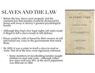 SLAVES ANDTHE LAW
✤ Before the law, slaves were property and the
constant fear that families would be destroyed by
being sold away is slavery’s greatest psychological
horror.
✤ Although they had a few legal rights (all states made
it illegal to kill a slave except in self-defense
✤ Slaves could be sold or leased by their owners at will
and lacked any voice in the governments that ruled
them.
✤ By 1830, it was a crime to teach a slave to read or
write. Not all of the laws were rigorously enforced.
✤ Some members of slaveholding families taught
children to read and write – although rather
few since well over 90% of the slave population
was illiterate in 1860.
 