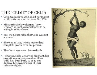THE “CRIME” OF CELIA
✤ Celia was a slave who killed her master
while resisting a sexual assault (1855)
✤ Missouri state law deemed “any
woman” in such circumstances to be
acting in self-defense.
✤ But, the Court ruled that Celia was not
a woman.
✤ She was a slave, whose master had
complete power over her person.
✤ The Court sentenced her to death.
✤ However, since Celia was pregnant, her
execution was postponed until her
child had been born, so as to not
deprive her owner’s heir of their
property rights.
 