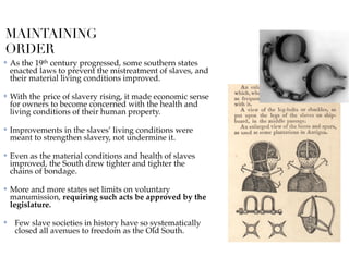MAINTAINING
ORDER
✤ As the 19th century progressed, some southern states
enacted laws to prevent the mistreatment of slaves, and
their material living conditions improved.
✤ With the price of slavery rising, it made economic sense
for owners to become concerned with the health and
living conditions of their human property.
✤ Improvements in the slaves’ living conditions were
meant to strengthen slavery, not undermine it.
✤ Even as the material conditions and health of slaves
improved, the South drew tighter and tighter the
chains of bondage.
✤ More and more states set limits on voluntary
manumission, requiring such acts be approved by the
legislature.
✤ Few slave societies in history have so systematically
closed all avenues to freedom as the Old South.
 