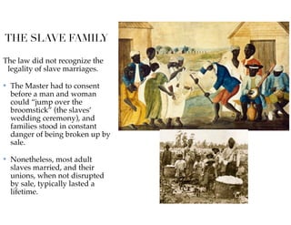 THE SLAVE FAMILY
The law did not recognize the
legality of slave marriages.
✤ The Master had to consent
before a man and woman
could “jump over the
broomstick” (the slaves’
wedding ceremony), and
families stood in constant
danger of being broken up by
sale.
✤ Nonetheless, most adult
slaves married, and their
unions, when not disrupted
by sale, typically lasted a
lifetime.
 