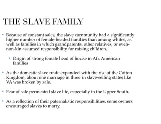 THE SLAVE FAMILY
✤ Because of constant sales, the slave community had a signiﬁcantly
higher number of female-headed families than among whites, as
well as families in which grandparents, other relatives, or even-
non-kin assumed responsibility for raising children.
✤ Origin of strong female head of house in Afr. American
families
✤ As the domestic slave trade expanded with the rise of the Cotton
Kingdom, about one marriage in three in slave-selling states like
VA was broken by sale.
✤ Fear of sale permeated slave life, especially in the Upper South.
✤ As a reﬂection of their paternalistic responsibilities, some owners
encouraged slaves to marry.
 