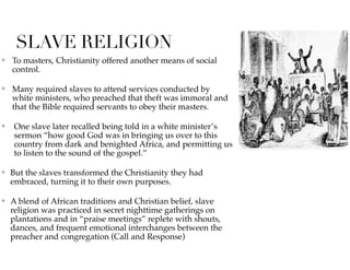 SLAVE RELIGION
✤ To masters, Christianity offered another means of social
control.
✤ Many required slaves to attend services conducted by
white ministers, who preached that theft was immoral and
that the Bible required servants to obey their masters.
✤ One slave later recalled being told in a white minister’s
sermon “how good God was in bringing us over to this
country from dark and benighted Africa, and permitting us
to listen to the sound of the gospel.”
✤ But the slaves transformed the Christianity they had
embraced, turning it to their own purposes.
✤ A blend of African traditions and Christian belief, slave
religion was practiced in secret nighttime gatherings on
plantations and in “praise meetings” replete with shouts,
dances, and frequent emotional interchanges between the
preacher and congregation (Call and Response)
 