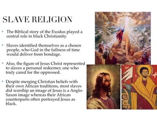 SLAVE RELIGION
✤ The Biblical story of the Exodus played a
central role in black Christianity.
✤ Slaves identiﬁed themselves as a chosen
people, who God in the fullness of time
would deliver from bondage.
✤ Also, the ﬁgure of Jesus Christ represented
to slaves a personal redeemer, one who
truly cared for the oppressed.
✤ Despite merging Christian beliefs with
their own African traditions, most slaves
did worship an image of Jesus is a Anglo-
Saxon image whereas their African
counterparts often portrayed Jesus as
black.
 
