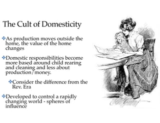 The Cult of Domesticity
✤As production moves outside the
home, the value of the home
changes
✤Domestic responsibilities become
more based around child rearing
and cleaning and less about
production/money.
✤Consider the difference from the
Rev. Era
✤Developed to control a rapidly
changing world - spheres of
inﬂuence
 