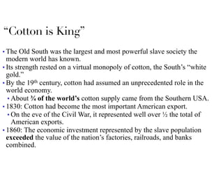 “Cotton is King”
■ The Old South was the largest and most powerful slave society the
modern world has known.
■ Its strength rested on a virtual monopoly of cotton, the South’s “white
gold.”
■ By the 19th century, cotton had assumed an unprecedented role in the
world economy.
■ About ¾ of the world’s cotton supply came from the Southern USA.
■ 1830: Cotton had become the most important American export.
■ On the eve of the Civil War, it represented well over ½ the total of
American exports.
■ 1860: The economic investment represented by the slave population
exceeded the value of the nation’s factories, railroads, and banks
combined.
 