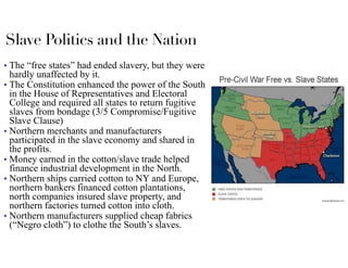 Slave Politics and the Nation
■ The “free states” had ended slavery, but they were
hardly unaffected by it.
■ The Constitution enhanced the power of the South
in the House of Representatives and Electoral
College and required all states to return fugitive
slaves from bondage (3/5 Compromise/Fugitive
Slave Clause)
■ Northern merchants and manufacturers
participated in the slave economy and shared in
the profits.
■ Money earned in the cotton/slave trade helped
finance industrial development in the North.
■ Northern ships carried cotton to NY and Europe,
northern bankers financed cotton plantations,
north companies insured slave property, and
northern factories turned cotton into cloth.
■ Northern manufacturers supplied cheap fabrics
(“Negro cloth”) to clothe the South’s slaves.
 