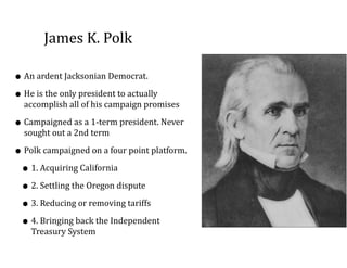 James	
  K.	
  Polk	
  
• An	
  ardent	
  Jacksonian	
  Democrat.	
  
• He	
  is	
  the	
  only	
  president	
  to	
  actually	
  
accomplish	
  all	
  of	
  his	
  campaign	
  promises	
  
• Campaigned	
  as	
  a	
  1-­‐term	
  president.	
  Never	
  
sought	
  out	
  a	
  2nd	
  term	
  
• Polk	
  campaigned	
  on	
  a	
  four	
  point	
  platform.	
  	
  
• 1.	
  Acquiring	
  California	
  
• 2.	
  Settling	
  the	
  Oregon	
  dispute	
  
• 3.	
  Reducing	
  or	
  removing	
  tariffs	
  
• 4.	
  Bringing	
  back	
  the	
  Independent	
  
Treasury	
  System
 