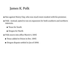 James	
  K.	
  Polk
• Ran	
  against	
  Henry	
  Clay,	
  who	
  was	
  much	
  more	
  modest	
  with	
  his	
  promises	
  
• Polk	
  -­‐	
  instead,	
  opted	
  to	
  run	
  on	
  expansion	
  for	
  both	
  southern	
  and	
  northern	
  
interests.	
  	
  
• Texas	
  for	
  South	
  
• Oregon	
  for	
  North	
  
• Polk	
  sworn	
  into	
  office	
  March	
  4,	
  1845	
  
• Texas	
  added	
  to	
  Union	
  in	
  Dec.	
  1845	
  
• Oregon	
  dispute	
  settled	
  in	
  Jan	
  of	
  1846
 