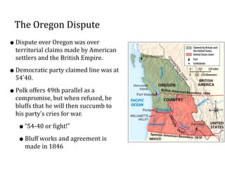 The	
  Oregon	
  Dispute
•Dispute	
  over	
  Oregon	
  was	
  over	
  
territorial	
  claims	
  made	
  by	
  American	
  
settlers	
  and	
  the	
  British	
  Empire.	
  	
  
•Democratic	
  party	
  claimed	
  line	
  was	
  at	
  
54’40.	
  	
  
•Polk	
  offers	
  49th	
  parallel	
  as	
  a	
  
compromise,	
  but	
  when	
  refused,	
  he	
  
bluffs	
  that	
  he	
  will	
  then	
  succumb	
  to	
  
his	
  party’s	
  cries	
  for	
  war.	
  	
  
•“54-­‐40	
  or	
  fight!”	
  
•Bluff	
  works	
  and	
  agreement	
  is	
  
made	
  in	
  1846
 