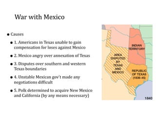 War	
  with	
  Mexico
•Causes	
  
•1.	
  Americans	
  in	
  Texas	
  unable	
  to	
  gain	
  
compensation	
  for	
  loses	
  against	
  Mexico	
  
•2.	
  Mexico	
  angry	
  over	
  annexation	
  of	
  Texas	
  
•3.	
  Disputes	
  over	
  southern	
  and	
  western	
  
Texas	
  boundaries	
  
•4.	
  Unstable	
  Mexican	
  gov’t	
  made	
  any	
  
negotiations	
  difficult	
  
•5.	
  Polk	
  determined	
  to	
  acquire	
  New	
  Mexico	
  
and	
  California	
  (by	
  any	
  means	
  necessary)
 