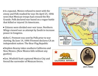 •As expected, Mexico	
  refused	
  to	
  meet	
  with	
  the	
  
envoy	
  and	
  Polk	
  readied	
  for	
  war.	
  On	
  April	
  25,	
  1846	
  
news	
  that	
  Mexican	
  troops	
  had	
  crossed	
  the	
  Rio	
  
Grande.	
  Polk	
  declared	
  war	
  based	
  on	
  a	
  vague	
  battle	
  
that	
  killed	
  or	
  injured	
  16	
  Americans.	
  
•	
  Citizens	
  were	
  divided	
  over	
  war	
  issue.	
  Northern	
  
Whigs	
  viewed	
  war	
  as	
  attempt	
  by	
  South	
  to	
  increase	
  
power	
  in	
  Congress.	
  
•John	
  C.	
  Fremont	
  was	
  sent	
  by	
  Polk	
  prior	
  to	
  war	
  
starting.	
  By	
  June	
  14,	
  1846	
  Fremont	
  declares	
  CA	
  an	
  
independent	
  nation:	
  The	
  Bear	
  Flag	
  Republic	
  
•Stephen	
  Kearny	
  takes	
  southern	
  California	
  and	
  
New	
  Mexico.	
  (New	
  Mexico	
  falls	
  without	
  any	
  
gunfire)	
  
•Gen.	
  Winfield	
  Scott	
  captured	
  Mexico	
  City	
  and	
  
forced	
  the	
  surrender	
  of	
  Mexican	
  forces.	
  
John C. Frémont
 