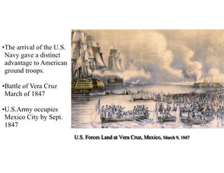 U.S. Forces Land at Vera Cruz, Mexico, March 9, 1847
•The arrival of the U.S.
Navy gave a distinct
advantage to American
ground troops.
•Battle of Vera Cruz
March of 1847
•U.S.Army occupies
Mexico City by Sept.
1847
 