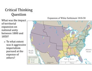 Critical	
  Thinking	
  
Question
What	
  was	
  the	
  impact	
  
of	
  territorial	
  
expansion	
  on	
  
national	
  unity	
  
between	
  1800	
  and	
  
1850?	
  
-­‐ To	
  what	
  extent	
  
was	
  it	
  aggressive	
  
imperialism	
  
pursued	
  at	
  the	
  
expense	
  of	
  
others?
Expansion of White Settlement 1810-50
 