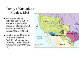 Treaty	
  of	
  Guadalupe	
  
Hidalgo,	
  1848
•Feb	
  2,	
  1848,	
  the	
  US	
  
obtained	
  California,	
  New	
  
Mexico	
  and	
  Rio	
  Grande	
  
border	
  for	
  $15	
  million	
  and	
  
assumption	
  of	
  claims	
  
against	
  Mexico	
  ($3.5	
  mill)	
  
•Senate	
  approved	
  but	
  some	
  
wanted	
  all	
  of	
  Mexico.	
  
Added	
  1	
  million	
  sq	
  miles,	
  
including	
  part	
  or	
  all	
  of	
  CA,	
  
NM,	
  AZ,	
  TX,	
  UT,	
  NV,	
  WY	
  and	
  
CO
 