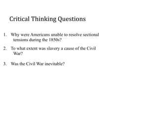 Critical	
  Thinking	
  Questions
1. Why were Americans unable to resolve sectional
tensions during the 1850s?
2. To what extent was slavery a cause of the Civil
War?
3. Was the Civil War inevitable?
 