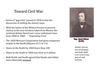 Toward	
  Civil	
  War
-­‐ Series	
  of	
  “gag	
  rules”	
  passed	
  in	
  1836	
  to	
  ban	
  the	
  
discussion	
  of	
  settling	
  the	
  slavery	
  issue.	
  
-­‐ With	
  the	
  failure	
  of	
  the	
  Wilmot	
  Proviso	
  to	
  prevent	
  
slavery	
  in	
  the	
  new	
  territory	
  taken	
  from	
  Mexico,	
  the	
  
sectional	
  debate	
  flared	
  over	
  every	
  settlement	
  issue	
  
from	
  1848	
  to	
  1860	
  	
  	
  	
  	
  	
  	
  “Impending	
  Crisis”	
  
-­‐ The	
  1820	
  Missouri	
  Compromise	
  had	
  given	
  temporary	
  
respite	
  to	
  the	
  North	
  (Balance	
  of	
  11	
  to	
  11)	
  
-­‐ Slaves	
  in	
  the	
  North	
  by	
  1860	
  fewer	
  than	
  100	
  
-­‐ Slaves	
  in	
  the	
  South	
  in	
  1860	
  was	
  close	
  to	
  4	
  million	
  
-­‐ Both	
  North	
  and	
  South	
  agreed	
  that	
  blacks	
  and	
  whites	
  
were	
  inherently	
  unequal
neither slavery
nor involuntary
servitude shall
ever exist in any
part of said
territory
 