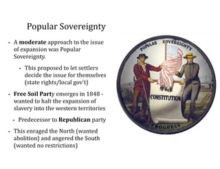 Popular	
  Sovereignty
-­‐ A	
  moderate	
  approach	
  to	
  the	
  issue	
  
of	
  expansion	
  was	
  Popular	
  
Sovereignty.	
  
-­‐ This	
  proposed	
  to	
  let	
  settlers	
  
decide	
  the	
  issue	
  for	
  themselves	
  
(state	
  rights/local	
  gov’t)	
  
-­‐ Free	
  Soil	
  Party	
  emerges	
  in	
  1848	
  -­‐	
  
wanted	
  to	
  halt	
  the	
  expansion	
  of	
  
slavery	
  into	
  the	
  western	
  territories	
  
-­‐ Predecessor	
  to	
  Republican	
  party	
  
-­‐ This	
  enraged	
  the	
  North	
  (wanted	
  
abolition)	
  and	
  angered	
  the	
  South	
  
(wanted	
  no	
  restrictions)
 