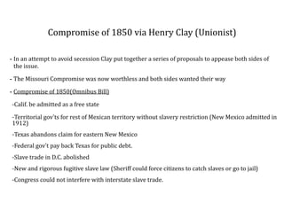 Compromise	
  of	
  1850	
  via	
  Henry	
  Clay	
  (Unionist)
-­‐ In	
  an	
  attempt	
  to	
  avoid	
  secession	
  Clay	
  put	
  together	
  a	
  series	
  of	
  proposals	
  to	
  appease	
  both	
  sides	
  of	
  
the	
  issue.	
  	
  
-­‐ The	
  Missouri	
  Compromise	
  was	
  now	
  worthless	
  and	
  both	
  sides	
  wanted	
  their	
  way	
  
-­‐ Compromise	
  of	
  1850(Omnibus	
  Bill)	
  
-­‐Calif.	
  be	
  admitted	
  as	
  a	
  free	
  state	
  
-­‐Territorial	
  gov’ts	
  for	
  rest	
  of	
  Mexican	
  territory	
  without	
  slavery	
  restriction	
  (New	
  Mexico	
  admitted	
  in	
  
1912)	
  
-­‐Texas	
  abandons	
  claim	
  for	
  eastern	
  New	
  Mexico	
  
-­‐Federal	
  gov’t	
  pay	
  back	
  Texas	
  for	
  public	
  debt.	
  
-­‐Slave	
  trade	
  in	
  D.C.	
  abolished	
  
-­‐New	
  and	
  rigorous	
  fugitive	
  slave	
  law	
  (Sheriff	
  could	
  force	
  citizens	
  to	
  catch	
  slaves	
  or	
  go	
  to	
  jail)	
  
-­‐Congress	
  could	
  not	
  interfere	
  with	
  interstate	
  slave	
  trade.
 
