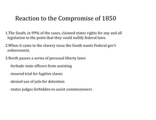 Reaction	
  to	
  the	
  Compromise	
  of	
  1850
1.The	
  South,	
  in	
  99%	
  of	
  the	
  cases,	
  claimed	
  states	
  rights	
  for	
  any	
  and	
  all	
  
legislation	
  to	
  the	
  point	
  that	
  they	
  could	
  nullify	
  federal	
  laws.	
  
2.When	
  it	
  came	
  to	
  the	
  slavery	
  issue	
  the	
  South	
  wants	
  Federal	
  gov’t	
  
enforcement.	
  	
  
3.North	
  passes	
  a	
  series	
  of	
  personal	
  liberty	
  laws:	
  
-­‐forbade	
  state	
  officers	
  from	
  assisting	
  
-­‐insured	
  trial	
  for	
  fugitive	
  slaves	
  
-­‐denied	
  use	
  of	
  jails	
  for	
  detention	
  
-­‐states	
  judges	
  forbidden	
  to	
  assist	
  commissioners
 