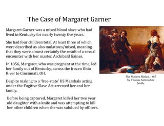The	
  Case	
  of	
  Margaret	
  Garner
Margaret	
  Garner	
  was	
  a	
  mixed	
  blood	
  slave	
  who	
  had	
  
lived	
  in	
  Kentucky	
  for	
  nearly	
  twenty	
  five	
  years.	
  	
  
She	
  had	
  four	
  children	
  total.	
  At	
  least	
  three	
  of	
  which	
  
were	
  described	
  as	
  also	
  mulattoes/mixed,	
  meaning	
  
that	
  they	
  were	
  almost	
  certainly	
  the	
  result	
  of	
  a	
  sexual	
  
encounter	
  with	
  her	
  master,	
  Archibald	
  Gaines.	
  	
  
In	
  1856,	
  Margaret,	
  who	
  was	
  pregnant	
  at	
  the	
  time,	
  led	
  
her	
  family	
  out	
  of	
  Kentucky,	
  across	
  the	
  frozen	
  Ohio	
  
River	
  to	
  Cincinnati,	
  OH.	
  	
  
Despite	
  making	
  to	
  a	
  ‘free-­‐state’	
  US	
  Marshals	
  acting	
  
under	
  the	
  Fugitive	
  Slave	
  Act	
  arrested	
  her	
  and	
  her	
  
family.	
  	
  
Before	
  being	
  captured,	
  Margaret	
  killed	
  her	
  two	
  year	
  
old	
  daughter	
  with	
  a	
  knife	
  and	
  was	
  attempting	
  to	
  kill	
  
her	
  other	
  children	
  when	
  she	
  was	
  subdued	
  by	
  officers.	
  
The Modern Medea, 1867
by Thomas Satterwhite
Noble
 