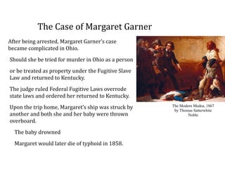 The	
  Case	
  of	
  Margaret	
  Garner
After	
  being	
  arrested,	
  Margaret	
  Garner’s	
  case	
  
became	
  complicated	
  in	
  Ohio.	
  	
  
Should	
  she	
  be	
  tried	
  for	
  murder	
  in	
  Ohio	
  as	
  a	
  person	
  
or	
  be	
  treated	
  as	
  property	
  under	
  the	
  Fugitive	
  Slave	
  
Law	
  and	
  returned	
  to	
  Kentucky.	
  	
  
The	
  judge	
  ruled	
  Federal	
  Fugitive	
  Laws	
  overrode	
  
state	
  laws	
  and	
  ordered	
  her	
  returned	
  to	
  Kentucky.	
  	
  
Upon	
  the	
  trip	
  home,	
  Margaret’s	
  ship	
  was	
  struck	
  by	
  
another	
  and	
  both	
  she	
  and	
  her	
  baby	
  were	
  thrown	
  
overboard.	
  	
  
The	
  baby	
  drowned	
  
Margaret	
  would	
  later	
  die	
  of	
  typhoid	
  in	
  1858.
The Modern Medea, 1867
by Thomas Satterwhite
Noble
 