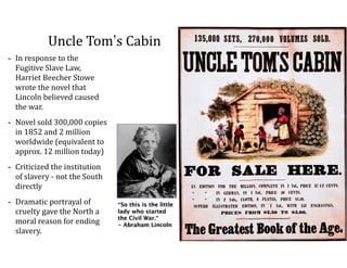 Uncle	
  Tom’s	
  Cabin
-­‐ In	
  response	
  to	
  the	
  
Fugitive	
  Slave	
  Law,	
  
Harriet	
  Beecher	
  Stowe	
  
wrote	
  the	
  novel	
  that	
  
Lincoln	
  believed	
  caused	
  
the	
  war.	
  	
  
-­‐ Novel	
  sold	
  300,000	
  copies	
  
in	
  1852	
  and	
  2	
  million	
  
worldwide	
  (equivalent	
  to	
  
approx.	
  12	
  million	
  today)	
  
-­‐ Criticized	
  the	
  institution	
  
of	
  slavery	
  -­‐	
  not	
  the	
  South	
  
directly	
  
-­‐ Dramatic	
  portrayal	
  of	
  
cruelty	
  gave	
  the	
  North	
  a	
  
moral	
  reason	
  for	
  ending	
  
slavery.
“So this is the little
lady who started
the Civil War.” 
- Abraham Lincoln
 