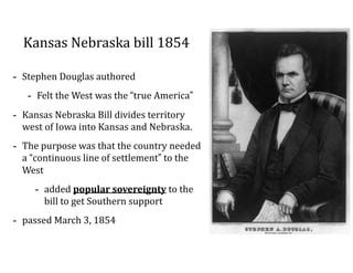 Kansas	
  Nebraska	
  bill	
  1854
-­‐ Stephen	
  Douglas	
  authored	
  
-­‐ Felt	
  the	
  West	
  was	
  the	
  “true	
  America”	
  
-­‐ Kansas	
  Nebraska	
  Bill	
  divides	
  territory	
  
west	
  of	
  Iowa	
  into	
  Kansas	
  and	
  Nebraska.	
  	
  
-­‐ The	
  purpose	
  was	
  that	
  the	
  country	
  needed	
  
a	
  “continuous	
  line	
  of	
  settlement”	
  to	
  the	
  
West	
  
-­‐ added	
  popular	
  sovereignty	
  to	
  the	
  
bill	
  to	
  get	
  Southern	
  support	
  
-­‐ passed	
  March	
  3,	
  1854
 