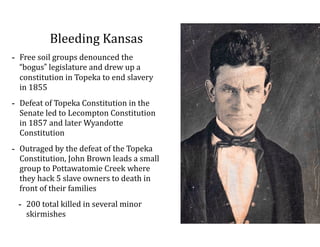 Bleeding	
  Kansas
-­‐ Free	
  soil	
  groups	
  denounced	
  the	
  
“bogus”	
  legislature	
  and	
  drew	
  up	
  a	
  
constitution	
  in	
  Topeka	
  to	
  end	
  slavery	
  
in	
  1855	
  
-­‐ Defeat	
  of	
  Topeka	
  Constitution	
  in	
  the	
  
Senate	
  led	
  to	
  Lecompton	
  Constitution	
  
in	
  1857	
  and	
  later	
  Wyandotte	
  
Constitution	
  
-­‐ Outraged	
  by	
  the	
  defeat	
  of	
  the	
  Topeka	
  
Constitution,	
  John	
  Brown	
  leads	
  a	
  small	
  
group	
  to	
  Pottawatomie	
  Creek	
  where	
  
they	
  hack	
  5	
  slave	
  owners	
  to	
  death	
  in	
  
front	
  of	
  their	
  families	
  
-­‐ 200	
  total	
  killed	
  in	
  several	
  minor	
  
skirmishes
 