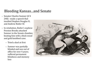 Bleeding	
  Kansas...and	
  Senate
-­‐ Senator	
  Charles	
  Sumner	
  (6’4	
  
240)	
  -­‐	
  made	
  a	
  speech	
  that	
  
insulted	
  Stephen	
  Douglas	
  IL	
  
and	
  Andrew	
  Butler	
  SC	
  
-­‐ In	
  retaliation,	
  Butler’s	
  nephew	
  
Preston	
  Brooks	
  attacked	
  
Sumner	
  in	
  the	
  Senate	
  chamber,	
  
beating	
  him	
  with	
  a	
  thick	
  wood	
  
and	
  gold	
  knobbed	
  cane.	
  	
  
-­‐ Tried	
  a	
  duel	
  at	
  first	
  
-­‐ Sumner	
  was	
  partially	
  
blinded	
  and	
  was	
  out	
  of	
  
office	
  for	
  over	
  4	
  years;	
  
suffered	
  permanent	
  
blindness	
  and	
  memory	
  
loss
 