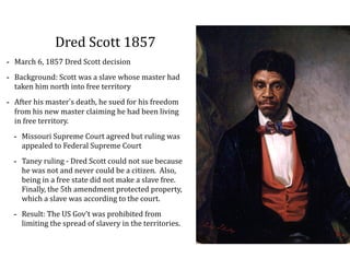 Dred	
  Scott	
  1857
-­‐ March	
  6,	
  1857	
  Dred	
  Scott	
  decision	
  
-­‐ Background:	
  Scott	
  was	
  a	
  slave	
  whose	
  master	
  had	
  
taken	
  him	
  north	
  into	
  free	
  territory	
  
-­‐ After	
  his	
  master’s	
  death,	
  he	
  sued	
  for	
  his	
  freedom	
  
from	
  his	
  new	
  master	
  claiming	
  he	
  had	
  been	
  living	
  
in	
  free	
  territory.	
  
-­‐ Missouri	
  Supreme	
  Court	
  agreed	
  but	
  ruling	
  was	
  
appealed	
  to	
  Federal	
  Supreme	
  Court	
  
-­‐ Taney	
  ruling	
  -­‐	
  Dred	
  Scott	
  could	
  not	
  sue	
  because	
  
he	
  was	
  not	
  and	
  never	
  could	
  be	
  a	
  citizen.	
  	
  Also,	
  
being	
  in	
  a	
  free	
  state	
  did	
  not	
  make	
  a	
  slave	
  free.	
  	
  
Finally,	
  the	
  5th	
  amendment	
  protected	
  property,	
  
which	
  a	
  slave	
  was	
  according	
  to	
  the	
  court.	
  
-­‐ Result:	
  The	
  US	
  Gov’t	
  was	
  prohibited	
  from	
  
limiting	
  the	
  spread	
  of	
  slavery	
  in	
  the	
  territories.	
  
 