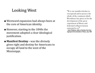 Looking	
  West
•Westward	
  expansion	
  had	
  always	
  been	
  at	
  
the	
  core	
  of	
  American	
  identity.	
  	
  
•However,	
  starting	
  in	
  the	
  1840s	
  the	
  
movement	
  adopted	
  a	
  clear	
  ideological	
  
justification.	
  	
  
•Manifest	
  Destiny	
  -­‐	
  was	
  the	
  divinely	
  
given	
  right	
  and	
  destiny	
  for	
  Americans	
  to	
  
occupy	
  all	
  land	
  to	
  the	
  west	
  of	
  the	
  
Mississippi.
“It is our manifest destiny to
overspread and to possess the
whole of the continent which
Providence has given us for the
development of the great
experiment of liberty and
federated self-government
entrusted to us”
- John O’Sullivan, editor of the New York Post,
arguing for the annexation of Texas, July, 1845
 