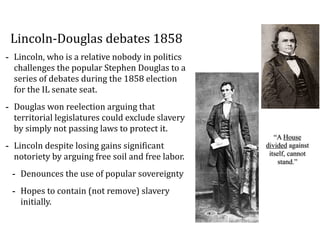 Lincoln-­‐Douglas	
  debates	
  1858
-­‐ Lincoln,	
  who	
  is	
  a	
  relative	
  nobody	
  in	
  politics	
  
challenges	
  the	
  popular	
  Stephen	
  Douglas	
  to	
  a	
  
series	
  of	
  debates	
  during	
  the	
  1858	
  election	
  
for	
  the	
  IL	
  senate	
  seat.	
  
-­‐ Douglas	
  won	
  reelection	
  arguing	
  that	
  
territorial	
  legislatures	
  could	
  exclude	
  slavery	
  
by	
  simply	
  not	
  passing	
  laws	
  to	
  protect	
  it.	
  
-­‐ Lincoln	
  despite	
  losing	
  gains	
  significant	
  
notoriety	
  by	
  arguing	
  free	
  soil	
  and	
  free	
  labor.	
  
-­‐ Denounces	
  the	
  use	
  of	
  popular	
  sovereignty	
  
-­‐ Hopes	
  to	
  contain	
  (not	
  remove)	
  slavery	
  
initially.
“A House
divided against
itself, cannot
stand.”
 