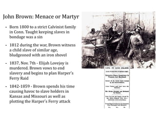 John	
  Brown:	
  Menace	
  or	
  Martyr
-­‐ Born	
  1800	
  to	
  a	
  strict	
  Calvinist	
  family	
  
in	
  Conn.	
  Taught	
  keeping	
  slaves	
  in	
  
bondage	
  was	
  a	
  sin	
  
-­‐ 1812	
  during	
  the	
  war,	
  Brown	
  witness	
  
a	
  child	
  slave	
  of	
  similar	
  age,	
  
bludgeoned	
  with	
  an	
  iron	
  shovel	
  
-­‐ 1837,	
  Nov.	
  7th	
  -­‐	
  Elijah	
  Lovejoy	
  is	
  
murdered.	
  Brown	
  vows	
  to	
  end	
  
slavery	
  and	
  begins	
  to	
  plan	
  Harper’s	
  
Ferry	
  Raid	
  
-­‐ 1842-­‐1859	
  -­‐	
  Brown	
  spends	
  his	
  time	
  
causing	
  havoc	
  to	
  slave	
  holders	
  in	
  
Kansas	
  and	
  Missouri	
  as	
  well	
  as	
  
plotting	
  the	
  Harper’s	
  Ferry	
  attack
 